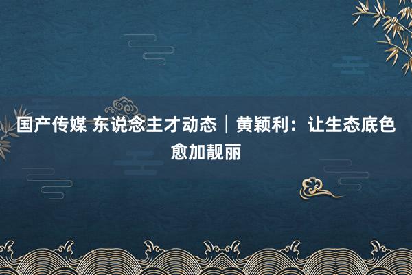 国产传媒 东说念主才动态│黄颖利：让生态底色愈加靓丽