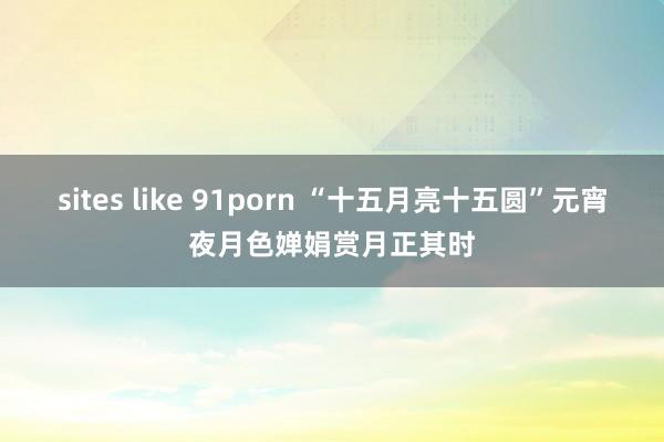 sites like 91porn “十五月亮十五圆”元宵夜月色婵娟赏月正其时