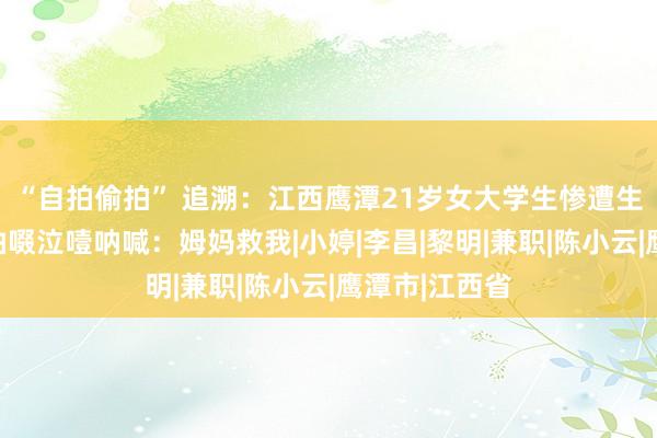 “自拍偷拍” 追溯：江西鹰潭21岁女大学生惨遭生坑，临死前抽啜泣噎呐喊：姆妈救我|小婷|李昌|黎明|兼职|陈小云|鹰潭市|江西省