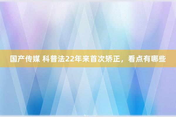 国产传媒 科普法22年来首次矫正，看点有哪些